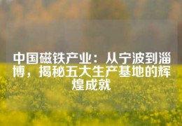 中國磁鐵產業：從寧波到淄博，揭秘五大生產基地的輝煌成就