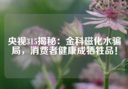 央視315揭秘：金科磁化水騙局，消費者健康成犧牲品！