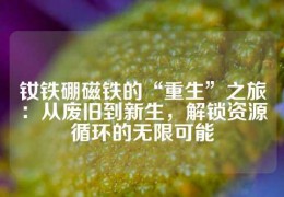 釹鐵硼磁鐵的“重生”之旅：從廢舊到新生，解鎖資源循環的無限可能