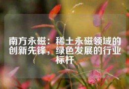 南方永磁：稀土永磁領域的創新先鋒，綠色發展的行業標桿