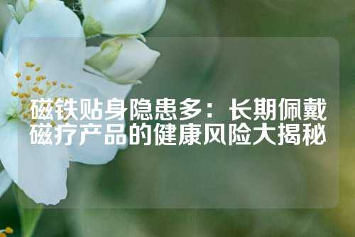 磁鐵貼身隱患多：長期佩戴磁療產(chǎn)品的健康風險大揭秘