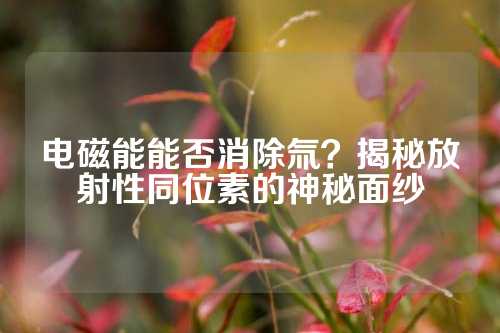 電磁能能否消除氚？揭秘放射性同位素的神秘面紗