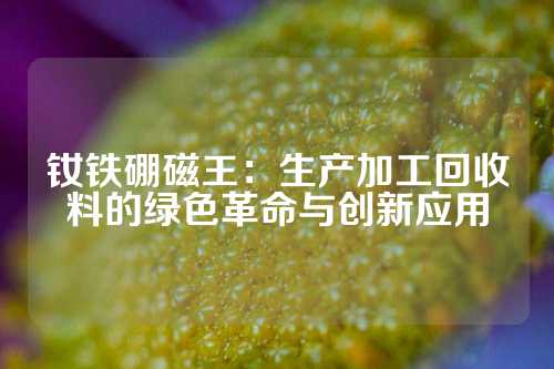 釹鐵硼磁王：生產加工回收料的綠色革命與創新應用