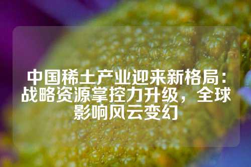 中國稀土產(chǎn)業(yè)迎來新格局：戰(zhàn)略資源掌控力升級，全球影響風云變幻