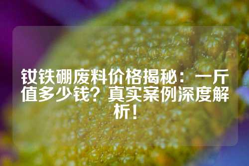 釹鐵硼廢料價格揭秘：一斤值多少錢？真實案例深度解析！