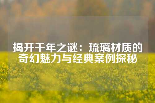 揭開千年之謎：琉璃材質(zhì)的奇幻魅力與經(jīng)典案例探秘