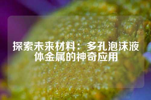 探索未來(lái)材料：多孔泡沫液體金屬的神奇應(yīng)用