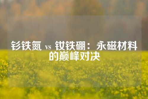 釤鐵氮 vs 釹鐵硼：永磁材料的巔峰對決