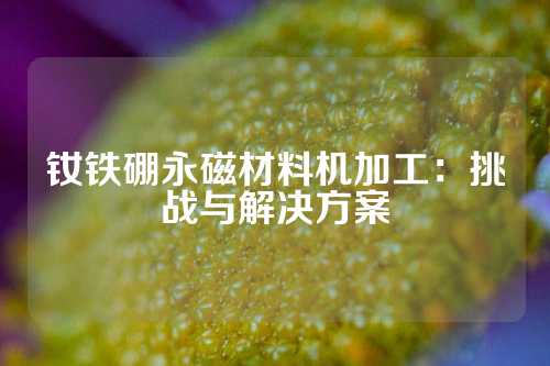 釹鐵硼永磁材料機(jī)加工:挑戰(zhàn)與解決方案