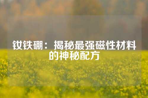 釹鐵硼:揭秘最強(qiáng)磁性材料的神秘配方