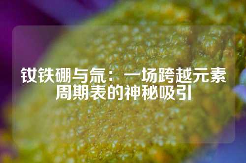 釹鐵硼與氚：一場(chǎng)跨越元素周期表的神秘吸引