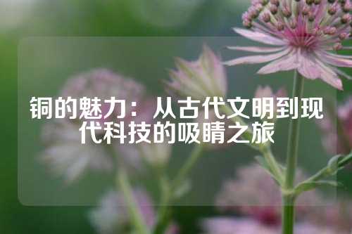 銅的魅力:從古代文明到現(xiàn)代科技的吸睛之旅